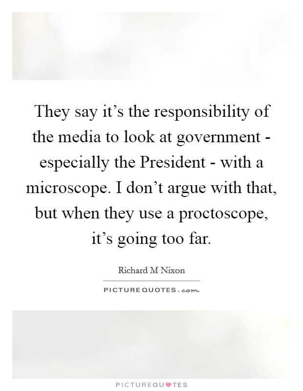 They say it's the responsibility of the media to look at government - especially the President - with a microscope. I don't argue with that, but when they use a proctoscope, it's going too far Picture Quote #1