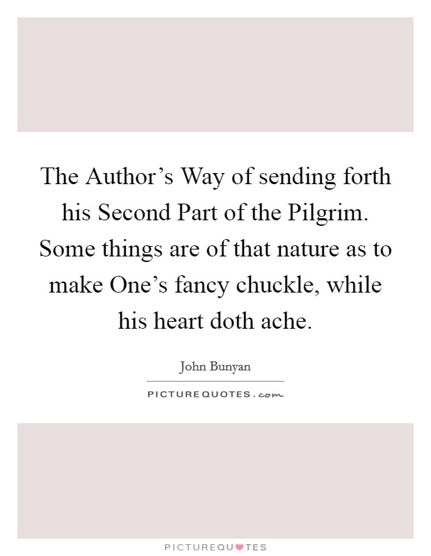The Author's Way of sending forth his Second Part of the Pilgrim. Some things are of that nature as to make One's fancy chuckle, while his heart doth ache Picture Quote #1