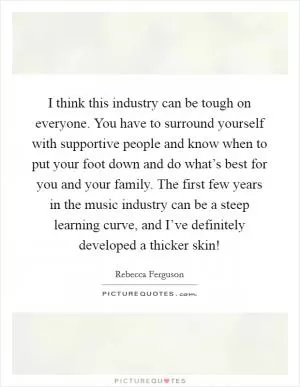 I think this industry can be tough on everyone. You have to surround yourself with supportive people and know when to put your foot down and do what’s best for you and your family. The first few years in the music industry can be a steep learning curve, and I’ve definitely developed a thicker skin! Picture Quote #1