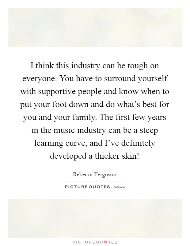 I think this industry can be tough on everyone. You have to surround yourself with supportive people and know when to put your foot down and do what's best for you and your family. The first few years in the music industry can be a steep learning curve, and I've definitely developed a thicker skin! Picture Quote #1