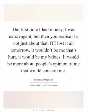 The first time I had money, I was extravagant, but then you realise it’s not just about that. If I lost it all tomorrow, it wouldn’t be me that’s hurt, it would be my babies. It would be more about people’s opinion of me that would concern me Picture Quote #1