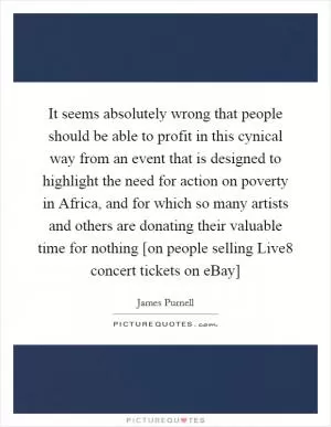 It seems absolutely wrong that people should be able to profit in this cynical way from an event that is designed to highlight the need for action on poverty in Africa, and for which so many artists and others are donating their valuable time for nothing [on people selling Live8 concert tickets on eBay] Picture Quote #1