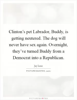 Clinton’s pet Labrador, Buddy, is getting neutered. The dog will never have sex again. Overnight, they’ve turned Buddy from a Democrat into a Republican Picture Quote #1