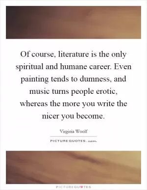 Of course, literature is the only spiritual and humane career. Even painting tends to dumness, and music turns people erotic, whereas the more you write the nicer you become Picture Quote #1