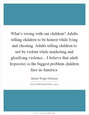 What’s wrong with our children? Adults telling children to be honest while lying and cheating. Adults telling children to not be violent while marketing and glorifying violence... I believe that adult hypocrisy is the biggest problem children face in America Picture Quote #1