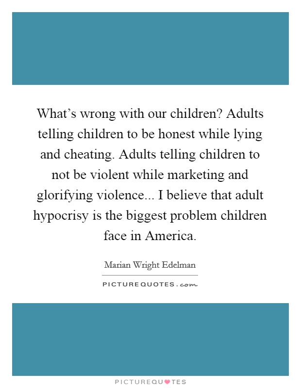 What's wrong with our children? Adults telling children to be honest while lying and cheating. Adults telling children to not be violent while marketing and glorifying violence... I believe that adult hypocrisy is the biggest problem children face in America Picture Quote #1
