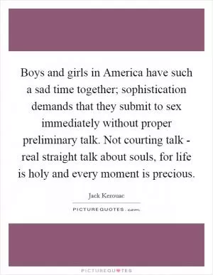 Boys and girls in America have such a sad time together; sophistication demands that they submit to sex immediately without proper preliminary talk. Not courting talk - real straight talk about souls, for life is holy and every moment is precious Picture Quote #1
