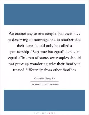 We cannot say to one couple that their love is deserving of marriage and to another that their love should only be called a partnership. ‘Separate but equal’ is never equal. Children of same-sex couples should not grow up wondering why their family is treated differently from other families Picture Quote #1