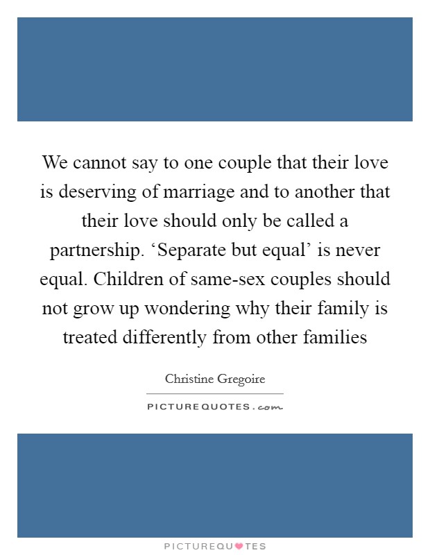 We cannot say to one couple that their love is deserving of marriage and to another that their love should only be called a partnership. ‘Separate but equal' is never equal. Children of same-sex couples should not grow up wondering why their family is treated differently from other families Picture Quote #1