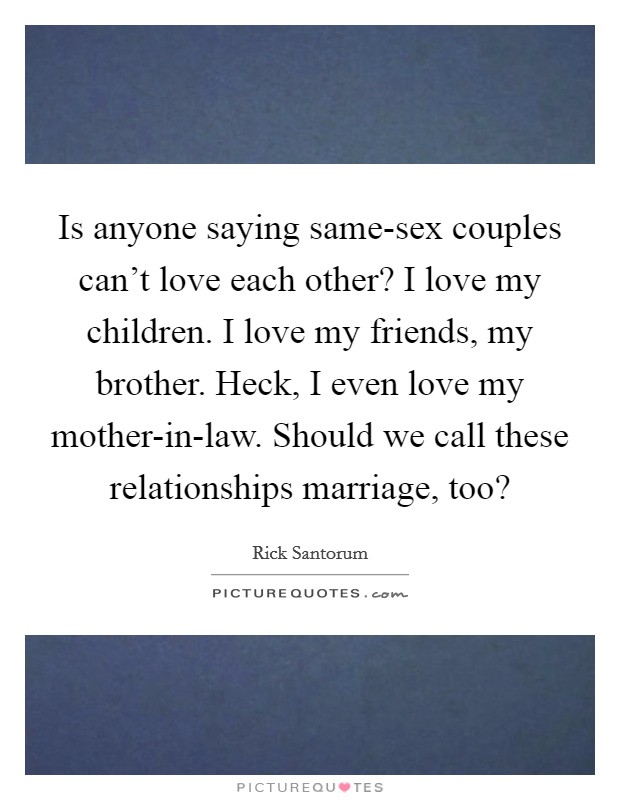 Is anyone saying same-sex couples can't love each other? I love my children. I love my friends, my brother. Heck, I even love my mother-in-law. Should we call these relationships marriage, too? Picture Quote #1