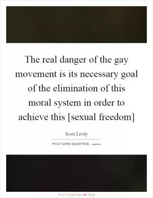 The real danger of the gay movement is its necessary goal of the elimination of this moral system in order to achieve this [sexual freedom] Picture Quote #1
