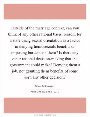 Outside of the marriage context, can you think of any other rational basis, reason, for a state using sexual orientation as a factor in denying homosexuals benefits or imposing burdens on them? Is there any other rational decision-making that the government could make? Denying them a job, not granting them benefits of some sort, any other decision? Picture Quote #1
