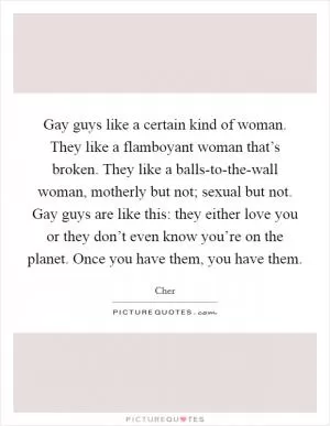 Gay guys like a certain kind of woman. They like a flamboyant woman that’s broken. They like a balls-to-the-wall woman, motherly but not; sexual but not. Gay guys are like this: they either love you or they don’t even know you’re on the planet. Once you have them, you have them Picture Quote #1
