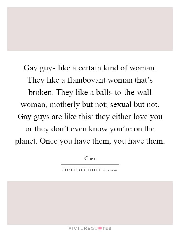 Gay guys like a certain kind of woman. They like a flamboyant woman that's broken. They like a balls-to-the-wall woman, motherly but not; sexual but not. Gay guys are like this: they either love you or they don't even know you're on the planet. Once you have them, you have them Picture Quote #1