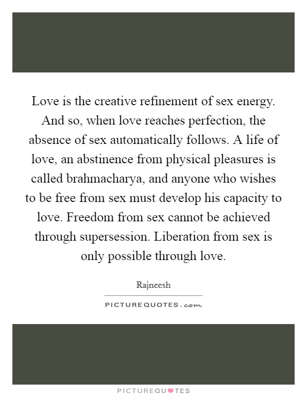 Love is the creative refinement of sex energy. And so, when love reaches perfection, the absence of sex automatically follows. A life of love, an abstinence from physical pleasures is called brahmacharya, and anyone who wishes to be free from sex must develop his capacity to love. Freedom from sex cannot be achieved through supersession. Liberation from sex is only possible through love Picture Quote #1