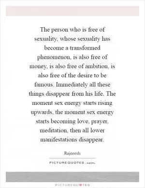 The person who is free of sexuality, whose sexuality has become a transformed phenomenon, is also free of money, is also free of ambition, is also free of the desire to be famous. Immediately all these things disappear from his life. The moment sex energy starts rising upwards, the moment sex energy starts becoming love, prayer, meditation, then all lower manifestations disappear Picture Quote #1