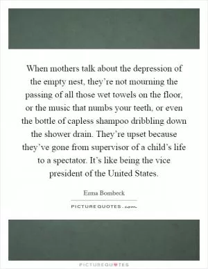 When mothers talk about the depression of the empty nest, they’re not mourning the passing of all those wet towels on the floor, or the music that numbs your teeth, or even the bottle of capless shampoo dribbling down the shower drain. They’re upset because they’ve gone from supervisor of a child’s life to a spectator. It’s like being the vice president of the United States Picture Quote #1