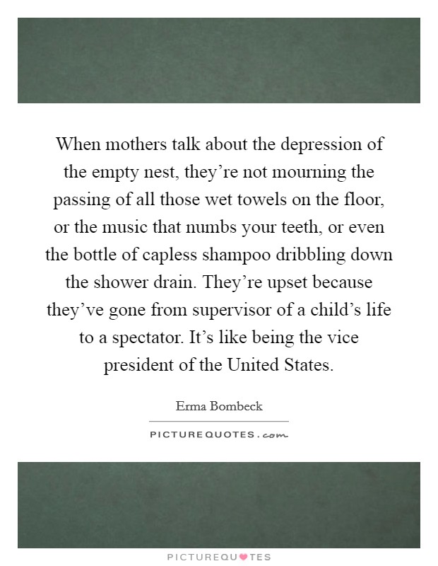 When mothers talk about the depression of the empty nest, they're not mourning the passing of all those wet towels on the floor, or the music that numbs your teeth, or even the bottle of capless shampoo dribbling down the shower drain. They're upset because they've gone from supervisor of a child's life to a spectator. It's like being the vice president of the United States Picture Quote #1
