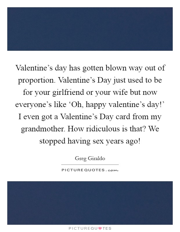 Valentine's day has gotten blown way out of proportion. Valentine's Day just used to be for your girlfriend or your wife but now everyone's like ‘Oh, happy valentine's day!' I even got a Valentine's Day card from my grandmother. How ridiculous is that? We stopped having sex years ago! Picture Quote #1