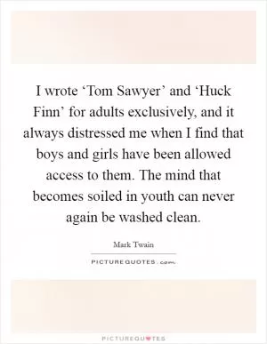 I wrote ‘Tom Sawyer’ and ‘Huck Finn’ for adults exclusively, and it always distressed me when I find that boys and girls have been allowed access to them. The mind that becomes soiled in youth can never again be washed clean Picture Quote #1