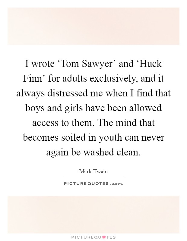 I wrote ‘Tom Sawyer' and ‘Huck Finn' for adults exclusively, and it always distressed me when I find that boys and girls have been allowed access to them. The mind that becomes soiled in youth can never again be washed clean Picture Quote #1