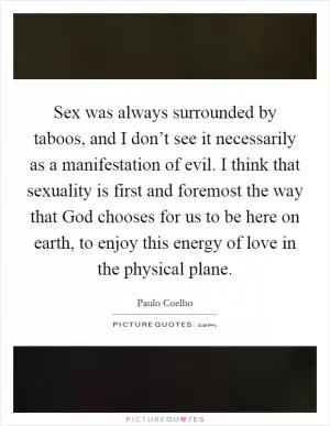 Sex was always surrounded by taboos, and I don’t see it necessarily as a manifestation of evil. I think that sexuality is first and foremost the way that God chooses for us to be here on earth, to enjoy this energy of love in the physical plane Picture Quote #1
