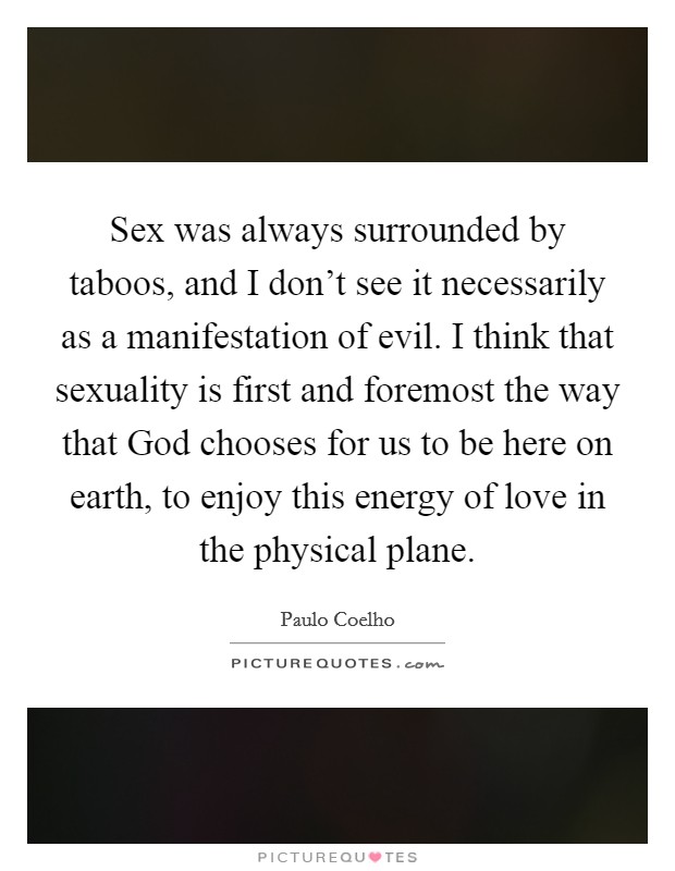 Sex was always surrounded by taboos, and I don't see it necessarily as a manifestation of evil. I think that sexuality is first and foremost the way that God chooses for us to be here on earth, to enjoy this energy of love in the physical plane Picture Quote #1