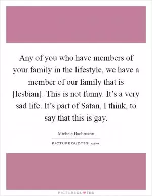 Any of you who have members of your family in the lifestyle, we have a member of our family that is [lesbian]. This is not funny. It’s a very sad life. It’s part of Satan, I think, to say that this is gay Picture Quote #1