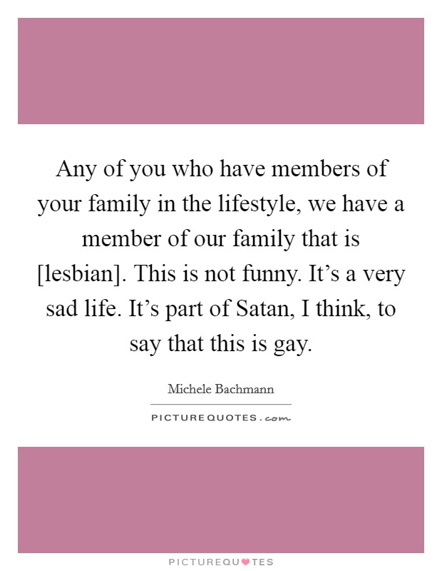 Any of you who have members of your family in the lifestyle, we have a member of our family that is [lesbian]. This is not funny. It's a very sad life. It's part of Satan, I think, to say that this is gay Picture Quote #1