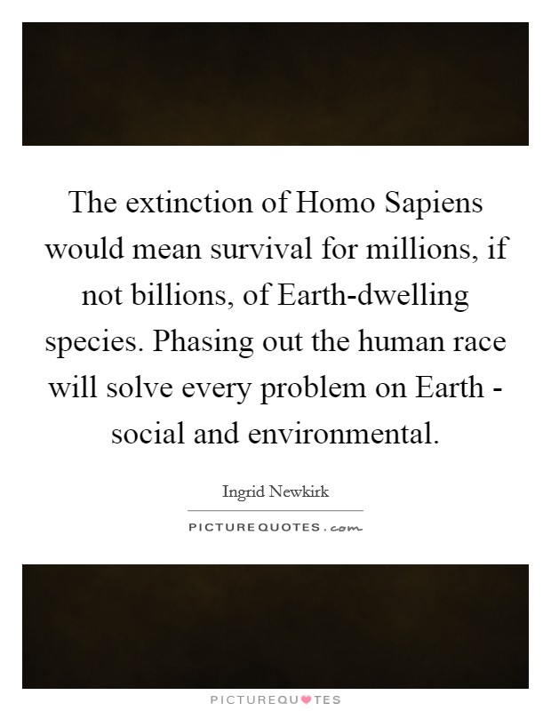 The extinction of Homo Sapiens would mean survival for millions, if not billions, of Earth-dwelling species. Phasing out the human race will solve every problem on Earth - social and environmental Picture Quote #1