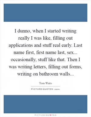I dunno, when I started writing really I was like, filling out applications and stuff real early. Last name first, first name last, sex... occasionally, stuff like that. Then I was writing letters, filling out forms, writing on bathroom walls Picture Quote #1