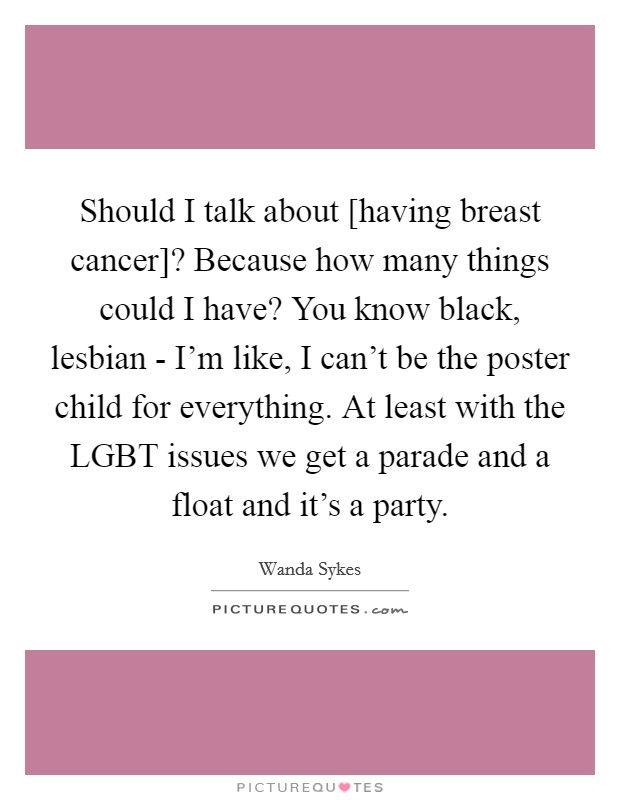 Should I talk about [having breast cancer]? Because how many things could I have? You know black, lesbian - I'm like, I can't be the poster child for everything. At least with the LGBT issues we get a parade and a float and it's a party Picture Quote #1