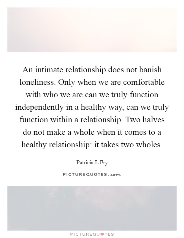 An intimate relationship does not banish loneliness. Only when we are comfortable with who we are can we truly function independently in a healthy way, can we truly function within a relationship. Two halves do not make a whole when it comes to a healthy relationship: it takes two wholes Picture Quote #1