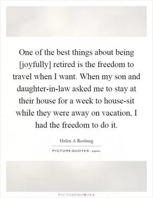 One of the best things about being [joyfully] retired is the freedom to travel when I want. When my son and daughter-in-law asked me to stay at their house for a week to house-sit while they were away on vacation, I had the freedom to do it Picture Quote #1