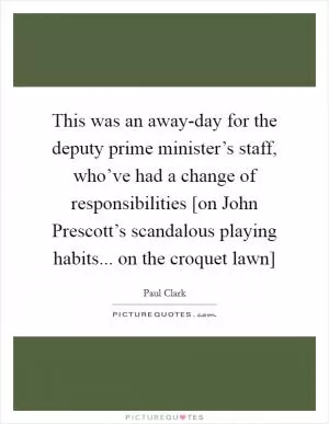 This was an away-day for the deputy prime minister’s staff, who’ve had a change of responsibilities [on John Prescott’s scandalous playing habits... on the croquet lawn] Picture Quote #1