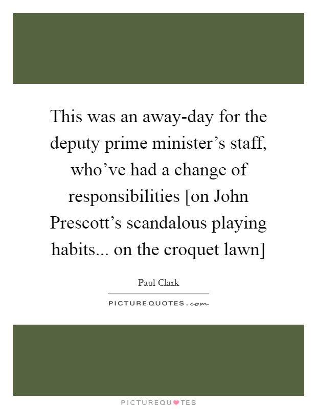 This was an away-day for the deputy prime minister's staff, who've had a change of responsibilities [on John Prescott's scandalous playing habits... on the croquet lawn] Picture Quote #1