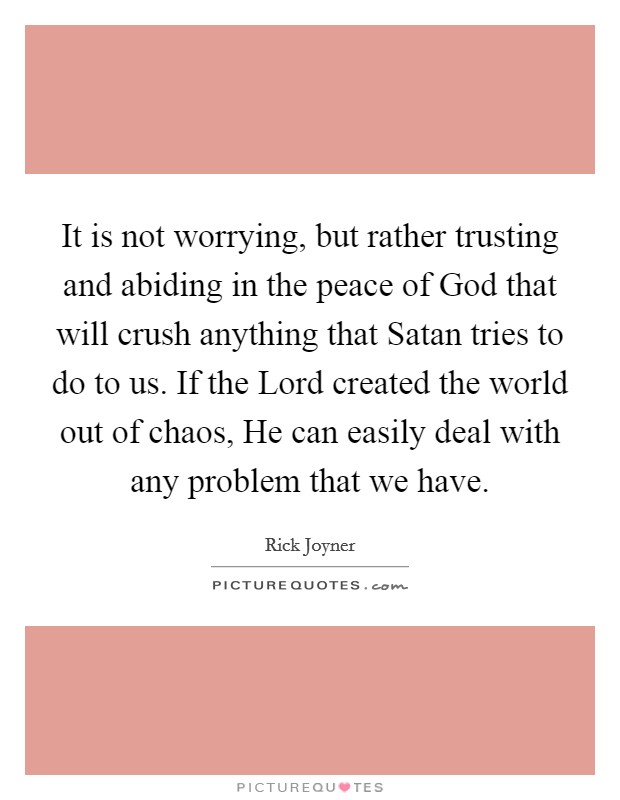 It is not worrying, but rather trusting and abiding in the peace of God that will crush anything that Satan tries to do to us. If the Lord created the world out of chaos, He can easily deal with any problem that we have Picture Quote #1