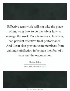 Effective teamwork will not take the place of knowing how to do the job or how to manage the work. Poor teamwork, however, can prevent effective final performance. And it can also prevent team members from gaining satisfaction in being a member of a team and the organization Picture Quote #1
