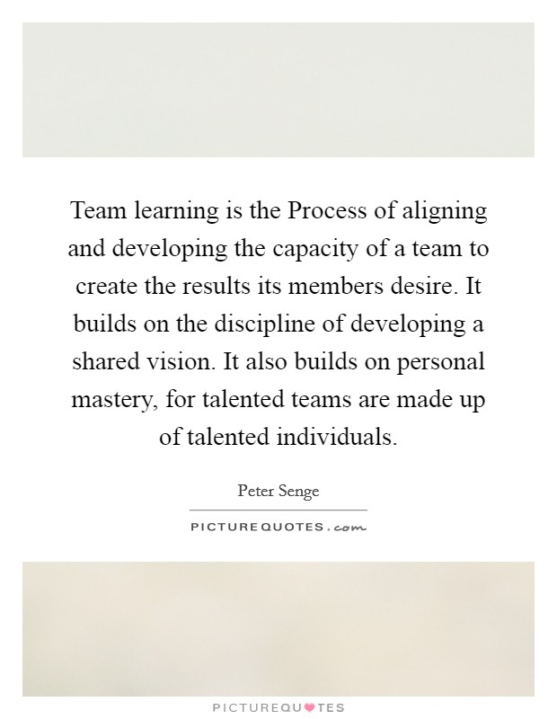 Team learning is the Process of aligning and developing the capacity of a team to create the results its members desire. It builds on the discipline of developing a shared vision. It also builds on personal mastery, for talented teams are made up of talented individuals Picture Quote #1