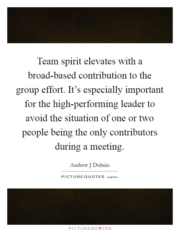 Team spirit elevates with a broad-based contribution to the group effort. It’s especially important for the high-performing leader to avoid the situation of one or two people being the only contributors during a meeting Picture Quote #1