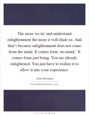 The more we try and understand enlightenment the more it will elude us. And that’s because enlightenment does not come from the mind. It comes form ‘no-mind.’ It comes form just being. You are already enlightened. You just have to realize it to allow it into your experience Picture Quote #1