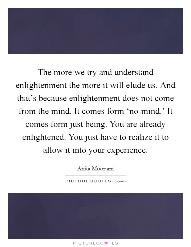The more we try and understand enlightenment the more it will elude us. And that's because enlightenment does not come from the mind. It comes form ‘no-mind.' It comes form just being. You are already enlightened. You just have to realize it to allow it into your experience Picture Quote #1