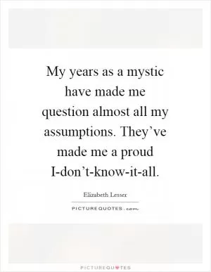 My years as a mystic have made me question almost all my assumptions. They’ve made me a proud I-don’t-know-it-all Picture Quote #1