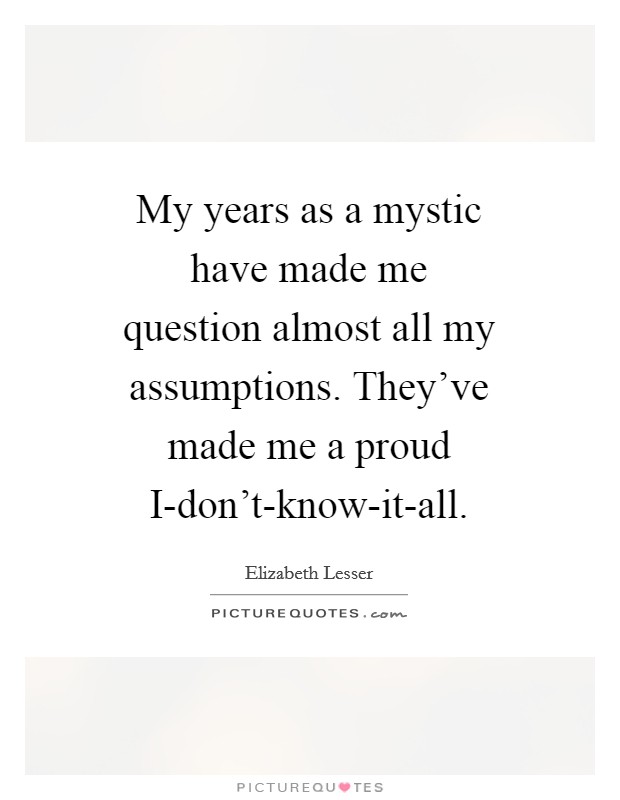 My years as a mystic have made me question almost all my assumptions. They've made me a proud I-don't-know-it-all Picture Quote #1