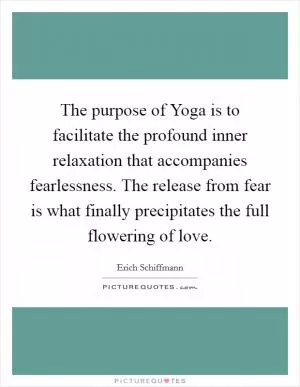The purpose of Yoga is to facilitate the profound inner relaxation that accompanies fearlessness. The release from fear is what finally precipitates the full flowering of love Picture Quote #1