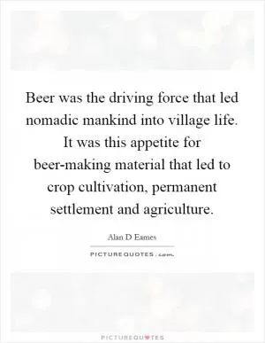 Beer was the driving force that led nomadic mankind into village life. It was this appetite for beer-making material that led to crop cultivation, permanent settlement and agriculture Picture Quote #1