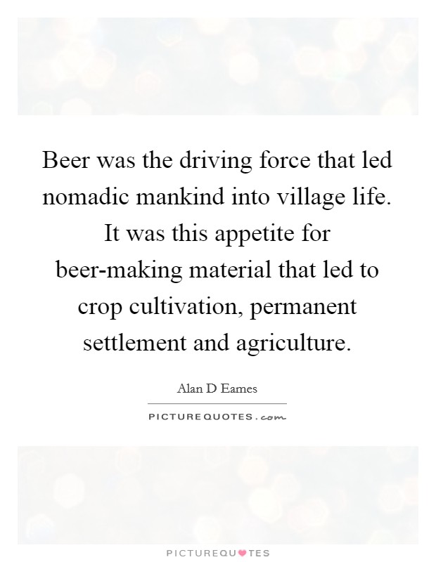 Beer was the driving force that led nomadic mankind into village life. It was this appetite for beer-making material that led to crop cultivation, permanent settlement and agriculture Picture Quote #1