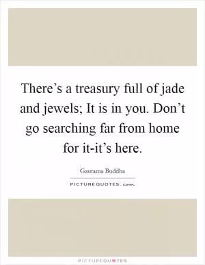 There’s a treasury full of jade and jewels; It is in you. Don’t go searching far from home for it-it’s here Picture Quote #1
