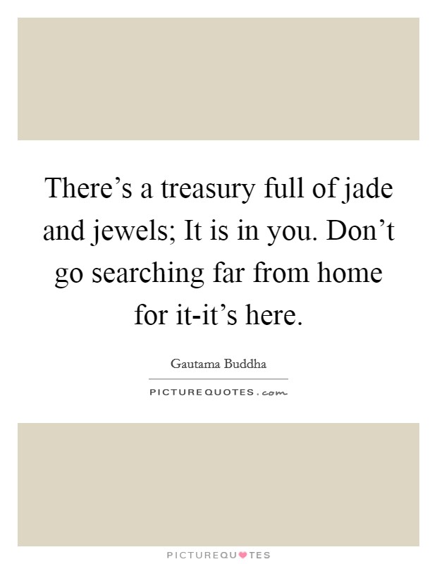 There's a treasury full of jade and jewels; It is in you. Don't go searching far from home for it-it's here Picture Quote #1