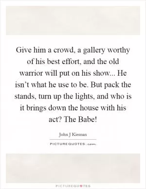 Give him a crowd, a gallery worthy of his best effort, and the old warrior will put on his show... He isn’t what he use to be. But pack the stands, turn up the lights, and who is it brings down the house with his act? The Babe! Picture Quote #1